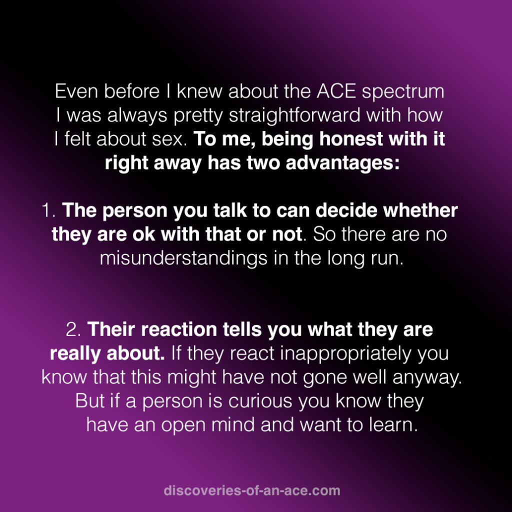 At the same time if you are dating non-ACEs you know that being intimate at some point becomes a topic and it doesn't matter if that's online or face-to-face. Even before I knew about the ACE spectrum I was always pretty straightforward with how I felt about sex. To me, being honest with it right away has two advantages:

1. The person you talk to can decide whether they are ok with that or not. So there are no misunderstandings in the long run.

2. Their reaction tells you what they are really about. If they react inappropriately you know that this might have not gone well anyway. But if a person is curious you know they have an open mind and want to learn.